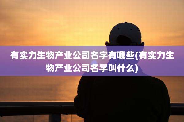有实力生物产业公司名字有哪些(有实力生物产业公司名字叫什么)