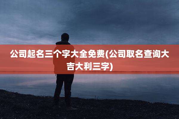 公司起名三个字大全免费(公司取名查询大吉大利三字)