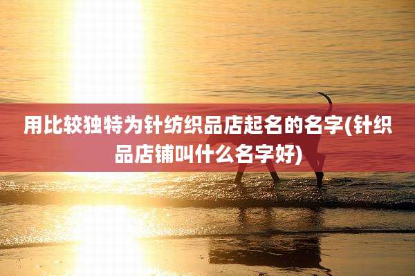 用比较独特为针纺织品店起名的名字(针织品店铺叫什么名字好)