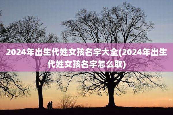 2024年出生代姓女孩名字大全(2024年出生代姓女孩名字怎么取)