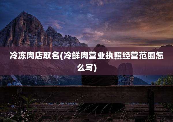 冷冻肉店取名(冷鲜肉营业执照经营范围怎么写)