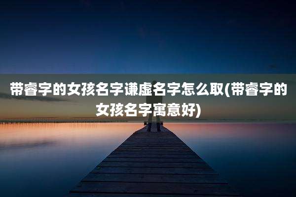 带睿字的女孩名字谦虚名字怎么取(带睿字的女孩名字寓意好)