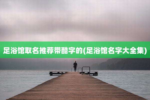 足浴馆取名推荐带酷字的(足浴馆名字大全集)