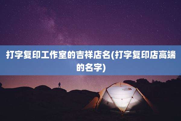 打字复印工作室的吉祥店名(打字复印店高端的名字)