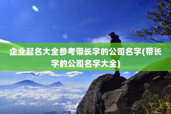 企业起名大全参考带长字的公司名字(带长字的公司名字大全)