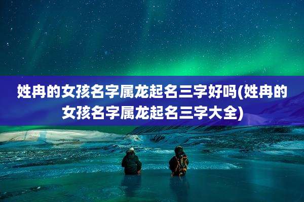 姓冉的女孩名字属龙起名三字好吗(姓冉的女孩名字属龙起名三字大全)