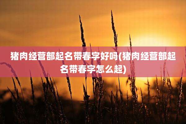 猪肉经营部起名带春字好吗(猪肉经营部起名带春字怎么起)
