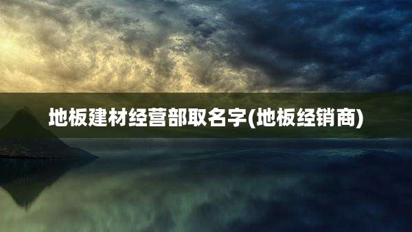地板建材经营部取名字(地板经销商)