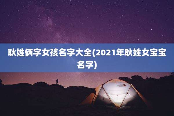 耿姓俩字女孩名字大全(2021年耿姓女宝宝名字)