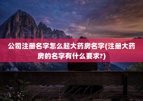 公司注册名字怎么起大药房名字(注册大药房的名字有什么要求?)