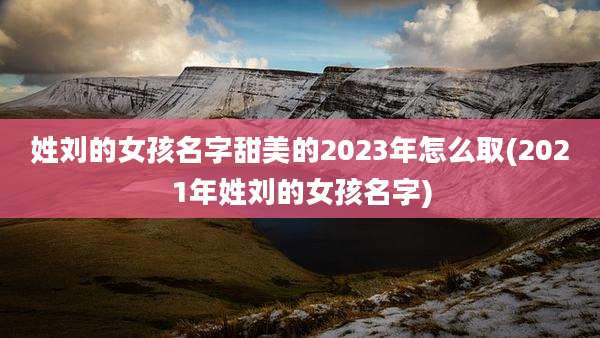 姓刘的女孩名字甜美的2023年怎么取(2021年姓刘的女孩名字)