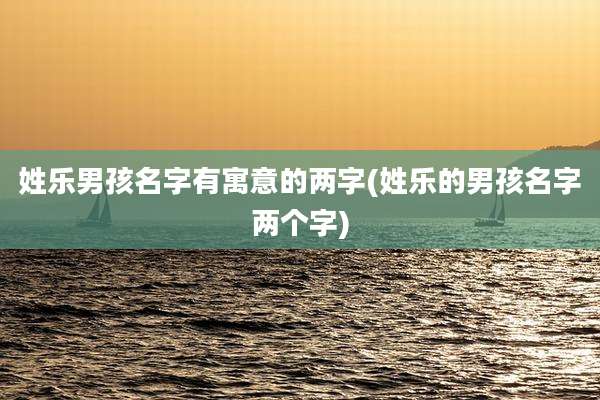 姓乐男孩名字有寓意的两字(姓乐的男孩名字两个字)