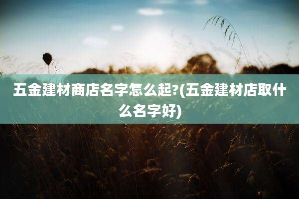 五金建材商店名字怎么起?(五金建材店取什么名字好)