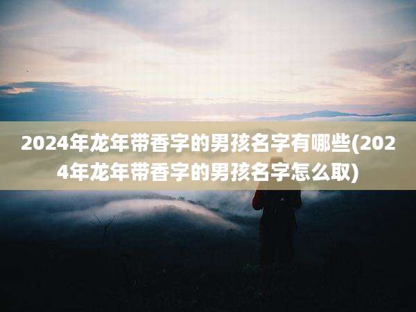 2024年龙年带香字的男孩名字有哪些(2024年龙年带香字的男孩名字怎么取)