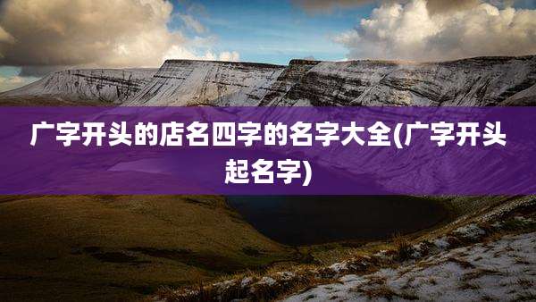 广字开头的店名四字的名字大全(广字开头起名字)