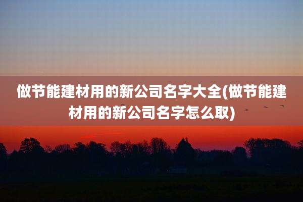 做节能建材用的新公司名字大全(做节能建材用的新公司名字怎么取)