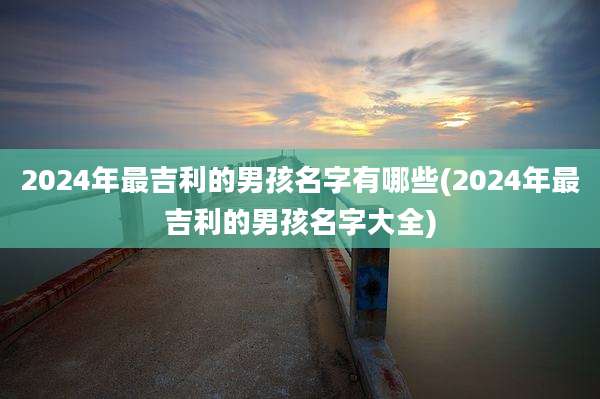 2024年最吉利的男孩名字有哪些(2024年最吉利的男孩名字大全)