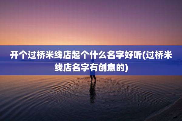 开个过桥米线店起个什么名字好听(过桥米线店名字有创意的)
