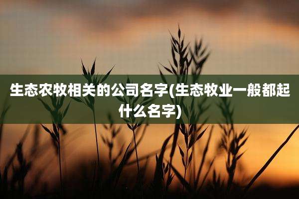 生态农牧相关的公司名字(生态牧业一般都起什么名字)