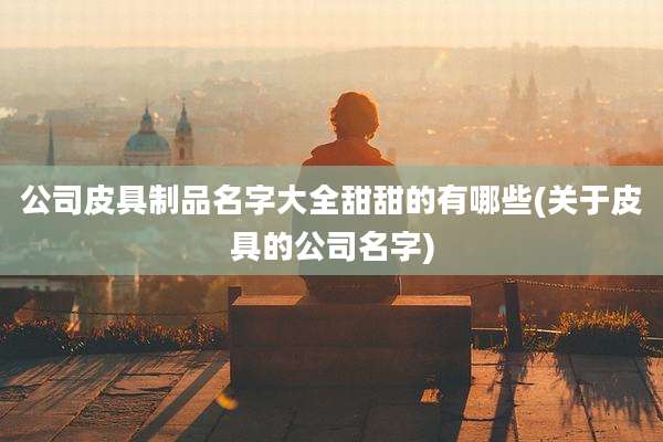 公司皮具制品名字大全甜甜的有哪些(关于皮具的公司名字)