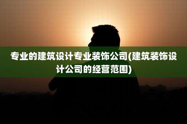 专业的建筑设计专业装饰公司(建筑装饰设计公司的经营范围)