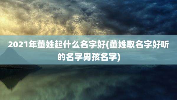 2021年董姓起什么名字好(董姓取名字好听的名字男孩名字)