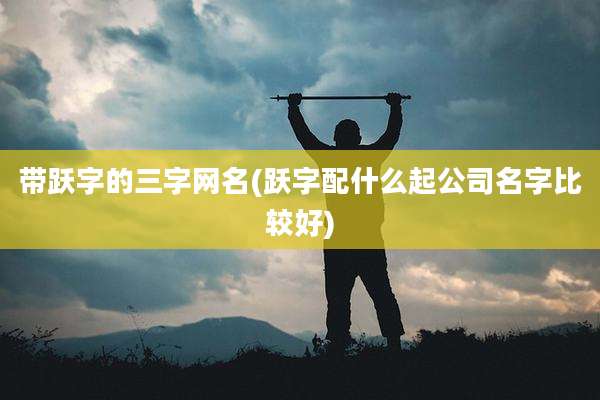 带跃字的三字网名(跃字配什么起公司名字比较好)