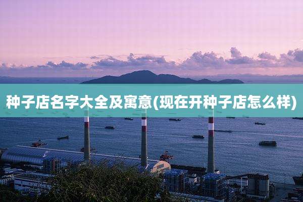 种子店名字大全及寓意(现在开种子店怎么样)