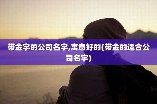 带金字的公司名字,寓意好的(带金的适合公司名字)