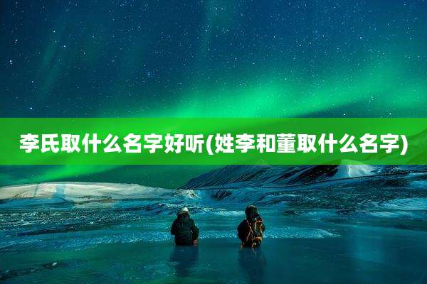 李氏取什么名字好听(姓李和董取什么名字)