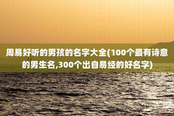 周易好听的男孩的名字大全(100个最有诗意的男生名,300个出自易经的好名字)