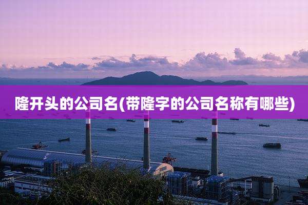 隆开头的公司名(带隆字的公司名称有哪些)