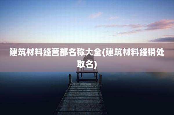 建筑材料经营部名称大全(建筑材料经销处取名)