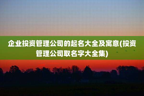 企业投资管理公司的起名大全及寓意(投资管理公司取名字大全集)
