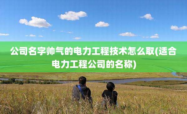 公司名字帅气的电力工程技术怎么取(适合电力工程公司的名称)