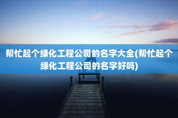 帮忙起个绿化工程公司的名字大全(帮忙起个绿化工程公司的名字好吗)