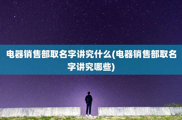 电器销售部取名字讲究什么(电器销售部取名字讲究哪些)