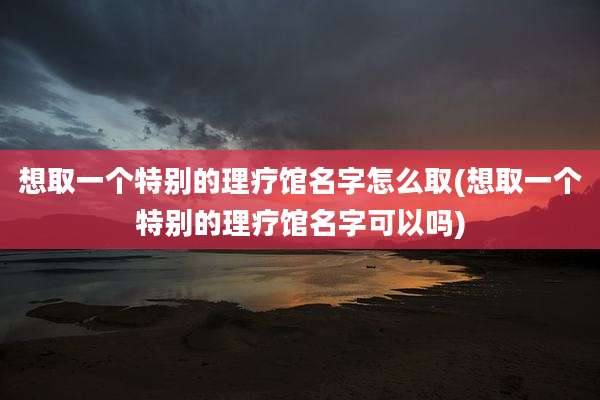 想取一个特别的理疗馆名字怎么取(想取一个特别的理疗馆名字可以吗)