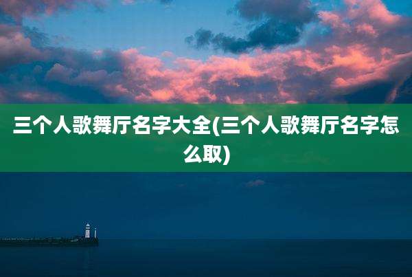 三个人歌舞厅名字大全(三个人歌舞厅名字怎么取)