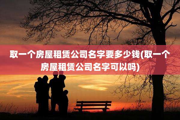 取一个房屋租赁公司名字要多少钱(取一个房屋租赁公司名字可以吗)