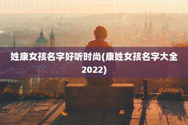 姓康女孩名字好听时尚(康姓女孩名字大全2022)
