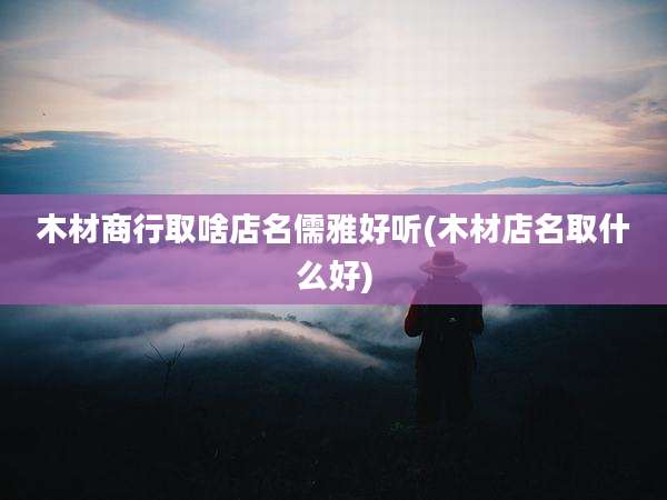 木材商行取啥店名儒雅好听(木材店名取什么好)