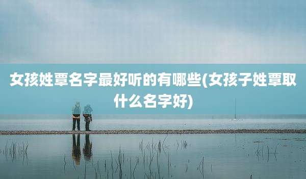 女孩姓覃名字最好听的有哪些(女孩子姓覃取什么名字好)