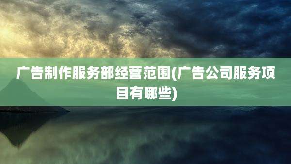 广告制作服务部经营范围(广告公司服务项目有哪些)