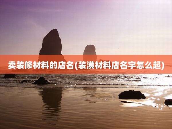卖装修材料的店名(装潢材料店名字怎么起)