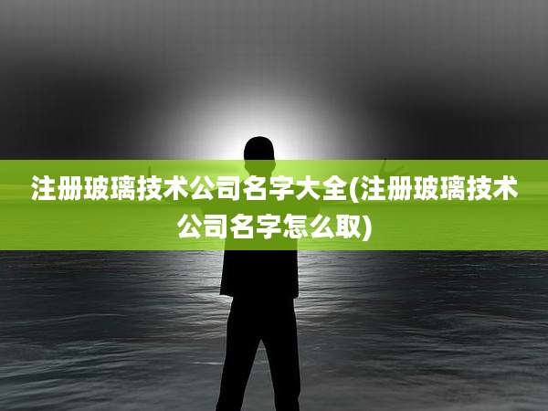 注册玻璃技术公司名字大全(注册玻璃技术公司名字怎么取)