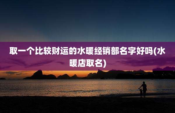 取一个比较财运的水暖经销部名字好吗(水暖店取名)