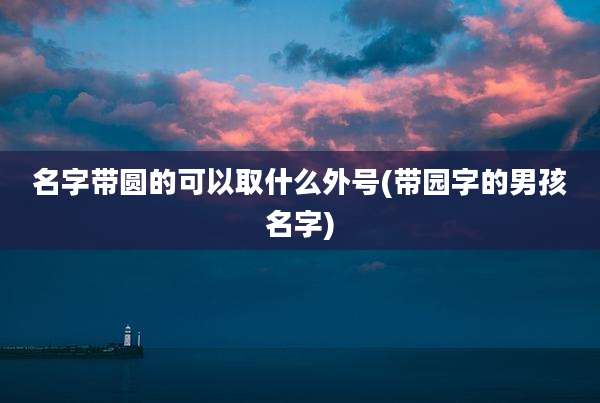 名字带圆的可以取什么外号(带园字的男孩名字)