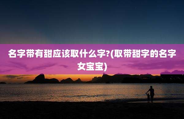 名字带有甜应该取什么字?(取带甜字的名字女宝宝)