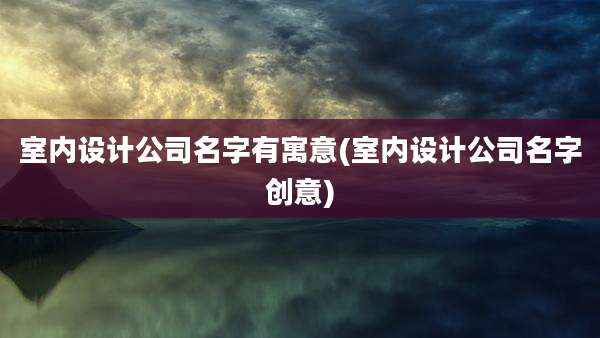 室内设计公司名字有寓意(室内设计公司名字创意)